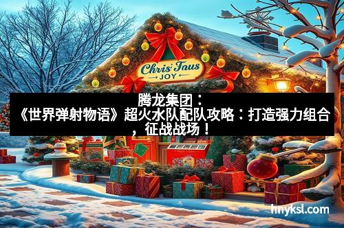 腾龙集团：《世界弹射物语》超火水队配队攻略：打造强力组合，征战战场！