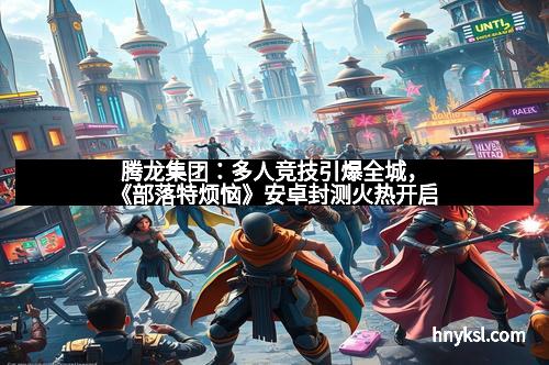 腾龙集团：多人竞技引爆全城，《部落特烦恼》安卓封测火热开启