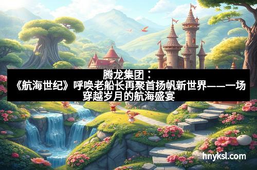 腾龙集团：《航海世纪》呼唤老船长再聚首扬帆新世界——一场穿越岁月的航海盛宴